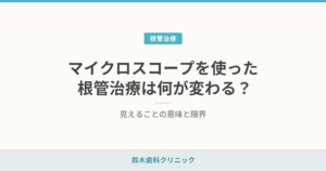 マイクロスコープを使った根管治療は何が変わる？見えることの意味と限界